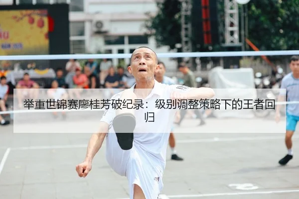 举重世锦赛廖桂芳破纪录：级别调整策略下的王者回归