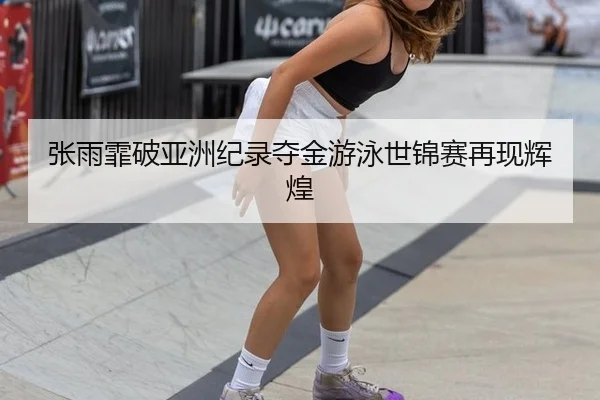 张雨霏破亚洲纪录夺金游泳世锦赛再现辉煌